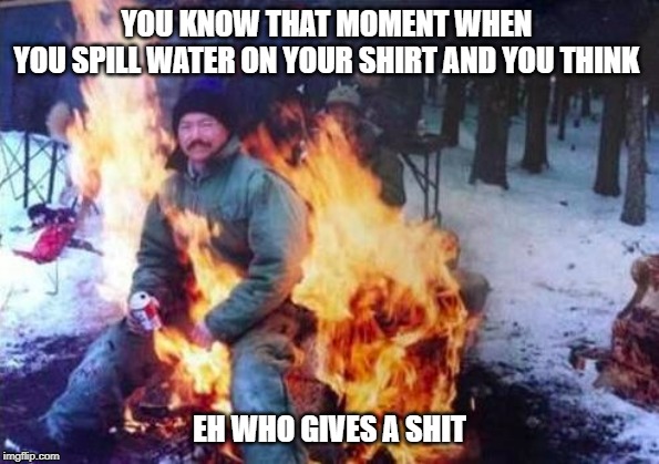 LIGAF Meme | YOU KNOW THAT MOMENT WHEN 
YOU SPILL WATER ON YOUR SHIRT AND YOU THINK; EH WHO GIVES A SHIT | image tagged in memes,ligaf | made w/ Imgflip meme maker