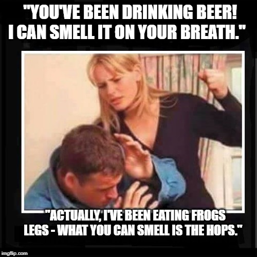 Angry Wife | "YOU'VE BEEN DRINKING BEER! I CAN SMELL IT ON YOUR BREATH."; "ACTUALLY, I'VE BEEN EATING FROGS LEGS - WHAT YOU CAN SMELL IS THE HOPS." | image tagged in angry wife | made w/ Imgflip meme maker