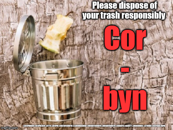 Corbyn - dispose responsibly | Please dispose of your trash responsibly; Cor
-
byn; #JC4PMNOW #JC4PM2019 #GTTO #JC4PM #CULTOFCORBYN #LABOURISDEAD #WEAINTCORBYN #WEARECORBYN #CORBYN #ABBOTT #MCDONNELL #STROKE #JC2FRAIL2BPM | image tagged in cultofcorbyn,labourisdead,jc4pmnow gtto jc4pm2019,funny,communist socialist,anti-semite and a racist | made w/ Imgflip meme maker