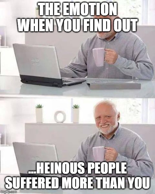 Hide the Pain Harold Meme | THE EMOTION WHEN YOU FIND OUT; ...HEINOUS PEOPLE SUFFERED MORE THAN YOU | image tagged in memes,hide the pain harold | made w/ Imgflip meme maker