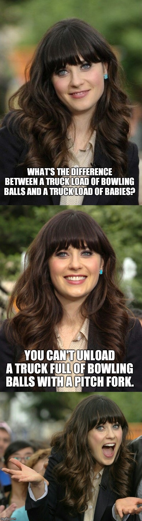 An ex girlfriend's humor. | WHAT'S THE DIFFERENCE BETWEEN A TRUCK LOAD OF BOWLING BALLS AND A TRUCK LOAD OF BABIES? YOU CAN'T UNLOAD A TRUCK FULL OF BOWLING BALLS WITH A PITCH FORK. | image tagged in zooey deschanel joke template | made w/ Imgflip meme maker
