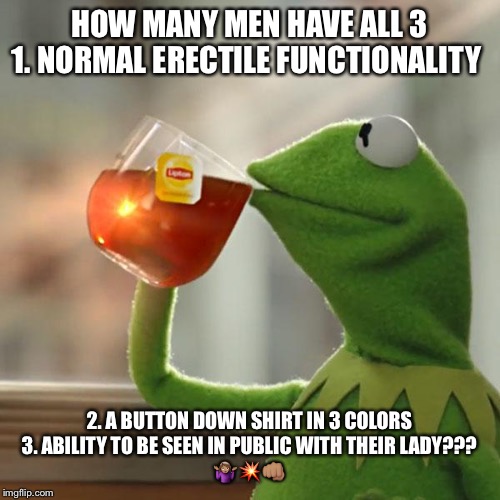But That's None Of My Business | HOW MANY MEN HAVE ALL 3
1. NORMAL ERECTILE FUNCTIONALITY; 2. A BUTTON DOWN SHIRT IN 3 COLORS
3. ABILITY TO BE SEEN IN PUBLIC WITH THEIR LADY???
🤷🏽‍♀️💥👊🏽 | image tagged in memes,but thats none of my business,kermit the frog | made w/ Imgflip meme maker