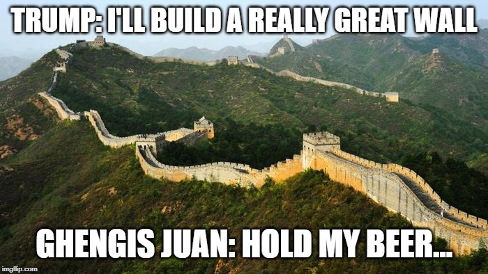 great wall  | TRUMP: I'LL BUILD A REALLY GREAT WALL; GHENGIS JUAN: HOLD MY BEER... | image tagged in great wall | made w/ Imgflip meme maker