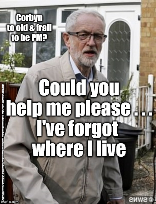 Corbyn - to old & frail to be PM | Corbyn
to old & frail
to be PM? Could you help me please . . .
I've forgot 
where I live; #JC4PMNOW #jc4pm2019 #gtto #jc4pm #cultofcorbyn #labourisdead #weaintcorbyn #wearecorbyn #Corbyn #Abbott #McDonnell #stroke #JC2frail2bPM | image tagged in cultofcorbyn,labourisdead,jc4pmnow gtto jc4pm2019,funny,communist socialist,anti-semite and a racist | made w/ Imgflip meme maker