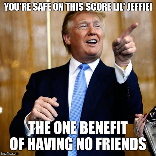 Donal Trump Birthday | YOU'RE SAFE ON THIS SCORE LIL' JEFFIE! THE ONE BENEFIT OF HAVING NO FRIENDS | image tagged in donal trump birthday | made w/ Imgflip meme maker