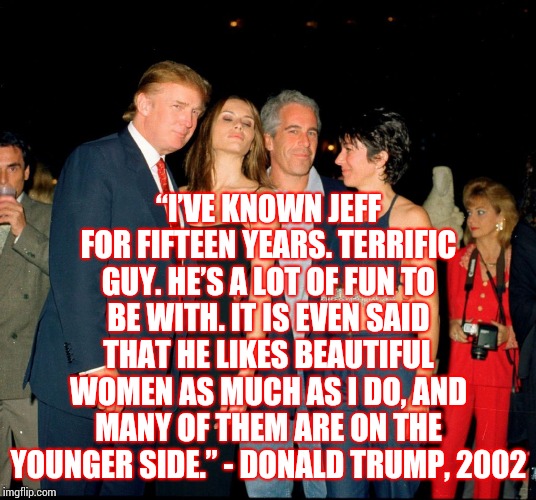 B F F'S | “I’VE KNOWN JEFF FOR FIFTEEN YEARS. TERRIFIC GUY. HE’S A LOT OF FUN TO BE WITH. IT IS EVEN SAID THAT HE LIKES BEAUTIFUL WOMEN AS MUCH AS I DO, AND MANY OF THEM ARE ON THE YOUNGER SIDE.” - DONALD TRUMP, 2002 | image tagged in trump and jeffery epstein,trump unfit unqualified dangerous,liar in chief,predators,sexual predator,memes | made w/ Imgflip meme maker
