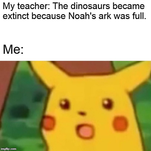 Are you serious? | My teacher: The dinosaurs became extinct because Noah's ark was full. Me: | image tagged in memes,surprised pikachu,dinosaurs,noah's ark,extinction,teacher | made w/ Imgflip meme maker