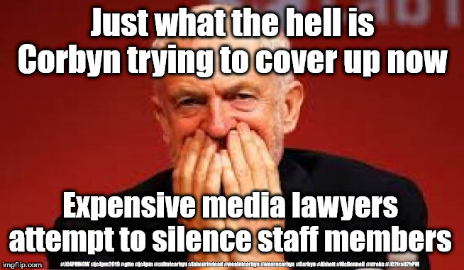 Another Corbyn cover up | Just what the hell is Corbyn trying to cover up now; Expensive media lawyers attempt to silence staff members; #JC4PMNOW #jc4pm2019 #gtto #jc4pm #cultofcorbyn #labourisdead #weaintcorbyn #wearecorbyn #Corbyn #Abbott #McDonnell #stroke #JC2frail2bPM | image tagged in cultofcorbyn,labourisdead,jc4pmnow gtto jc4pm2019,communist socialist,anti-semite and a racist,corbyn old frail | made w/ Imgflip meme maker