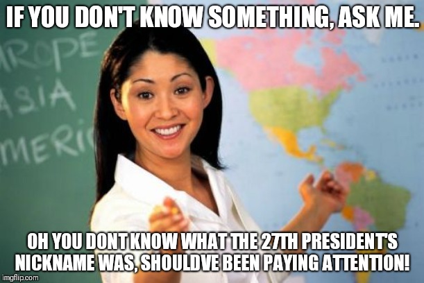 Unhelpful High School Teacher Meme | IF YOU DON'T KNOW SOMETHING, ASK ME. OH YOU DONT KNOW WHAT THE 27TH PRESIDENT'S NICKNAME WAS, SHOULDVE BEEN PAYING ATTENTION! | image tagged in memes,unhelpful high school teacher | made w/ Imgflip meme maker