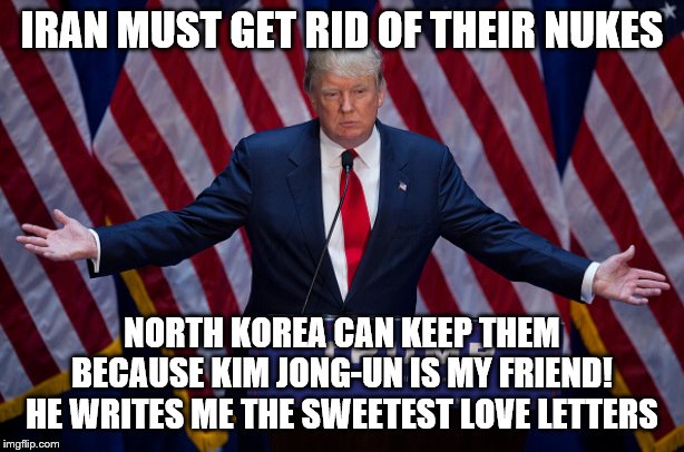 Donald Trump | IRAN MUST GET RID OF THEIR NUKES; NORTH KOREA CAN KEEP THEM BECAUSE KIM JONG-UN IS MY FRIEND! HE WRITES ME THE SWEETEST LOVE LETTERS | image tagged in donald trump | made w/ Imgflip meme maker
