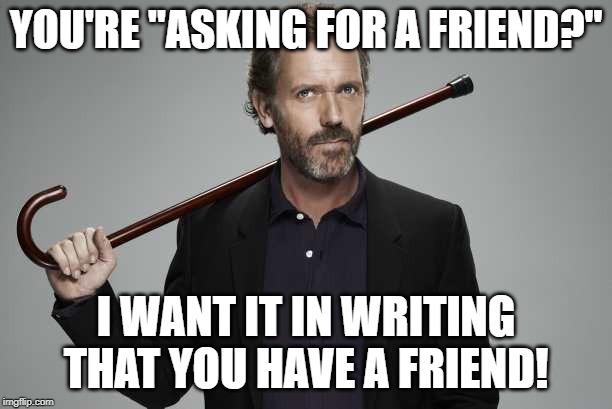 Dr House | YOU'RE "ASKING FOR A FRIEND?"; I WANT IT IN WRITING THAT YOU HAVE A FRIEND! | image tagged in dr house | made w/ Imgflip meme maker