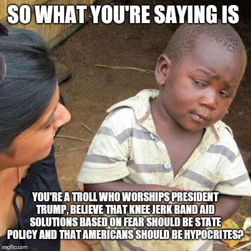 Third World Skeptical Kid Meme | SO WHAT YOU'RE SAYING IS YOU'RE A TROLL WHO WORSHIPS PRESIDENT TRUMP, BELIEVE THAT KNEE JERK BAND AID SOLUTIONS BASED ON FEAR SHOULD BE STAT | image tagged in memes,third world skeptical kid | made w/ Imgflip meme maker