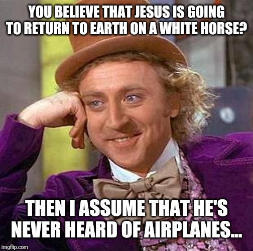 Creepy Condescending Wonka Meme | YOU BELIEVE THAT JESUS IS GOING TO RETURN TO EARTH ON A WHITE HORSE? THEN I ASSUME THAT HE'S NEVER HEARD OF AIRPLANES... | image tagged in memes,creepy condescending wonka | made w/ Imgflip meme maker