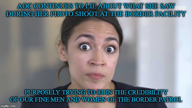 We cannot allow this to continue. It is a disgrace. | AOC CONTINUES TO LIE ABOUT WHAT SHE SAW DURING HER PHOTO SHOOT AT THE BORDER FACILITY; PURPOSELY TRYING TO RUIN THE CREDIBILITY OF OUR FINE MEN AND WOMEN OF THE BORDER PATROL | image tagged in crazy alexandria ocasio-cortez,border patrol,the_real_donald_trump,maga | made w/ Imgflip meme maker