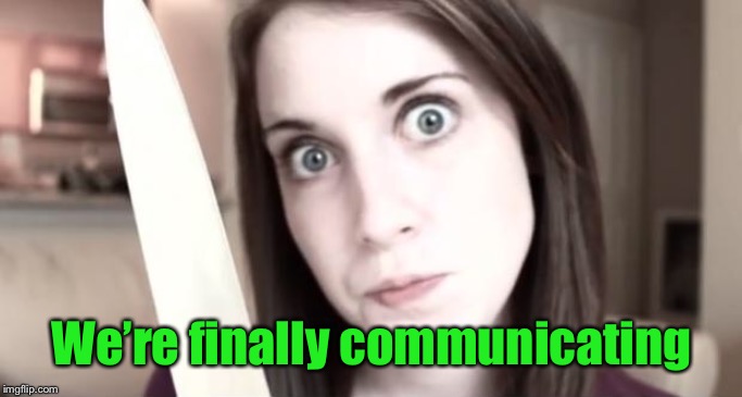 Overly Attached Girlfriend Knife | We’re finally communicating | image tagged in overly attached girlfriend knife | made w/ Imgflip meme maker