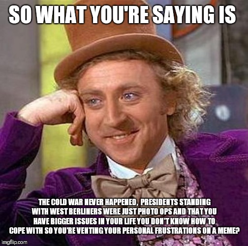 Creepy Condescending Wonka Meme | SO WHAT YOU'RE SAYING IS THE COLD WAR NEVER HAPPENED,  PRESIDENTS STANDING WITH WEST BERLINERS WERE JUST PHOTO OPS AND THAT YOU HAVE BIGGER  | image tagged in memes,creepy condescending wonka | made w/ Imgflip meme maker