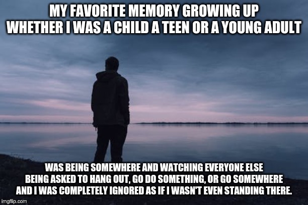 MY FAVORITE MEMORY GROWING UP WHETHER I WAS A CHILD A TEEN OR A YOUNG ADULT; WAS BEING SOMEWHERE AND WATCHING EVERYONE ELSE BEING ASKED TO HANG OUT, GO DO SOMETHING, OR GO SOMEWHERE AND I WAS COMPLETELY IGNORED AS IF I WASN'T EVEN STANDING THERE. | image tagged in fml | made w/ Imgflip meme maker