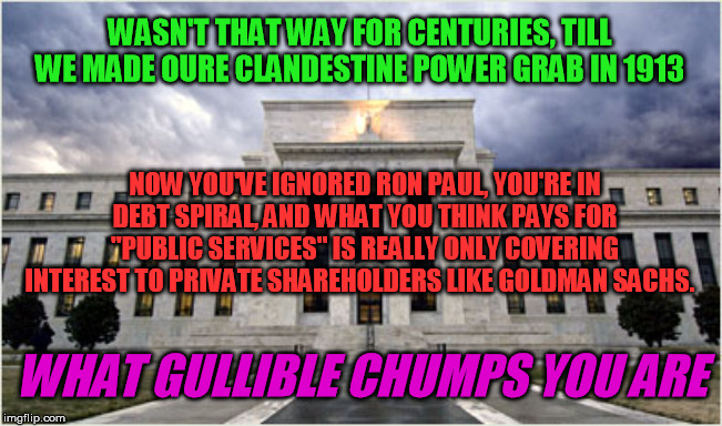 The Federal Reserve | WASN'T THAT WAY FOR CENTURIES, TILL WE MADE OURE CLANDESTINE POWER GRAB IN 1913 NOW YOU'VE IGNORED RON PAUL, YOU'RE IN DEBT SPIRAL, AND WHAT | image tagged in the federal reserve | made w/ Imgflip meme maker