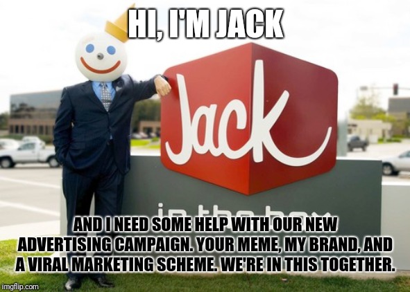 Jack | HI, I'M JACK; AND I NEED SOME HELP WITH OUR NEW ADVERTISING CAMPAIGN. YOUR MEME, MY BRAND, AND A VIRAL MARKETING SCHEME. WE'RE IN THIS TOGETHER. | image tagged in jack | made w/ Imgflip meme maker