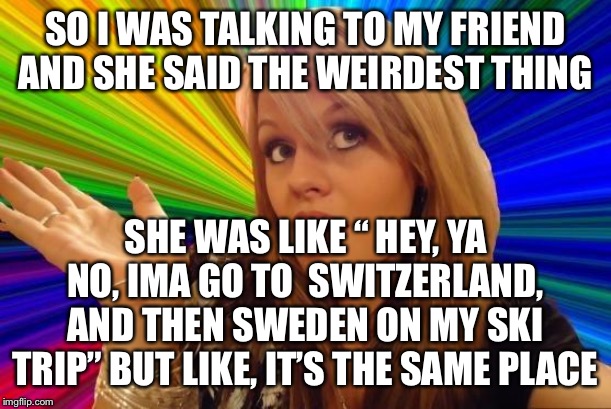 Dumb Blonde Meme | SO I WAS TALKING TO MY FRIEND AND SHE SAID THE WEIRDEST THING SHE WAS LIKE “ HEY, YA NO, IMA GO TO  SWITZERLAND, AND THEN SWEDEN ON MY SKI T | image tagged in memes,dumb blonde | made w/ Imgflip meme maker