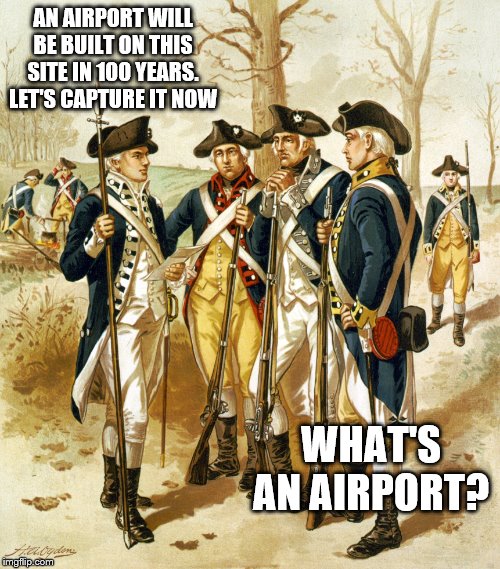 Revolutionary war  | AN AIRPORT WILL BE BUILT ON THIS SITE IN 100 YEARS. LET'S CAPTURE IT NOW; WHAT'S AN AIRPORT? | image tagged in revolutionary war | made w/ Imgflip meme maker