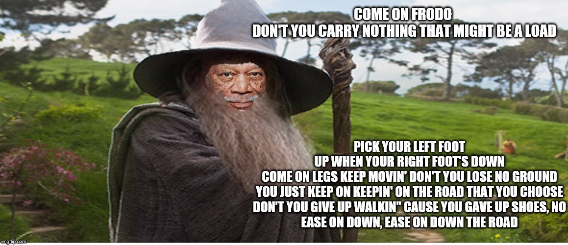Morgan Freeman is Gandalf the WIZ | PICK YOUR LEFT FOOT UP WHEN YOUR RIGHT FOOT'S DOWN
COME ON LEGS KEEP MOVIN' DON'T YOU LOSE NO GROUND
YOU JUST KEEP ON KEEPIN' ON THE ROAD THAT YOU CHOOSE
DON'T YOU GIVE UP WALKIN'' CAUSE YOU GAVE UP SHOES, NO
EASE ON DOWN, EASE ON DOWN THE ROAD; COME ON FRODO 
DON'T YOU CARRY NOTHING THAT MIGHT BE A LOAD | image tagged in the wiz,lotr | made w/ Imgflip meme maker