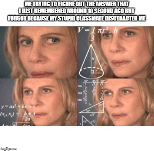 Focus | ME TRYING TO FIGURE OUT THE ANSWER THAT I JUST REMEMBERED AROUND 10 SECOND AGO BUT FORGOT BECAUSE MY STUPID CLASSMATE DISCTRACTED ME | image tagged in math lady/confused lady | made w/ Imgflip meme maker