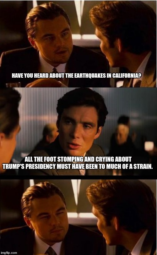 Ask Mexico for aid. | HAVE YOU HEARD ABOUT THE EARTHQUAKES IN CALIFORNIA? ALL THE FOOT STOMPING AND CRYING ABOUT TRUMP'S PRESIDENCY MUST HAVE BEEN TO MUCH OF A STRAIN. | image tagged in memes,inception,the free states don't care about california,to bad so sad,just tax your people more,sok i will never go there | made w/ Imgflip meme maker