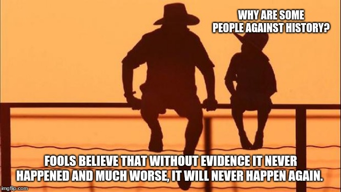 Cowboy Wisdom on the value of history | WHY ARE SOME PEOPLE AGAINST HISTORY? FOOLS BELIEVE THAT WITHOUT EVIDENCE IT NEVER HAPPENED AND MUCH WORSE, IT WILL NEVER HAPPEN AGAIN. | image tagged in cowboy father and son,cowboy wisdom,teach history,history repeats itself,save the flags,usa | made w/ Imgflip meme maker