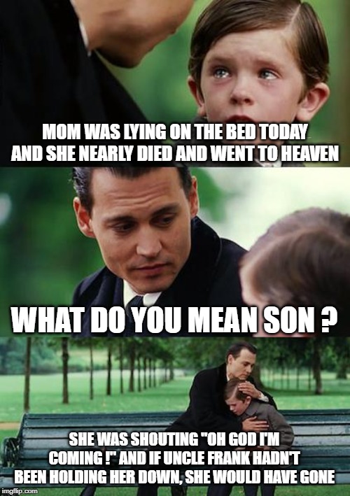 hold me tighter, Frank ! | MOM WAS LYING ON THE BED TODAY AND SHE NEARLY DIED AND WENT TO HEAVEN; WHAT DO YOU MEAN SON ? SHE WAS SHOUTING "OH GOD I'M COMING !" AND IF UNCLE FRANK HADN'T BEEN HOLDING HER DOWN, SHE WOULD HAVE GONE | image tagged in memes,in heaven,hold me down | made w/ Imgflip meme maker