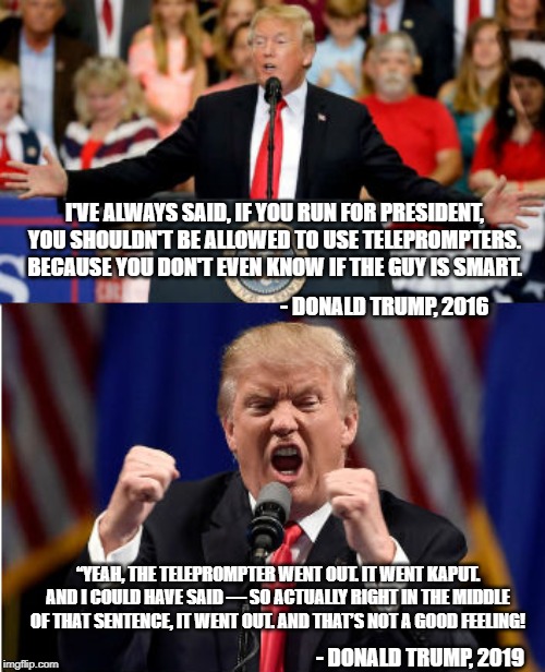 Turns out, Teleprompters hold a grudge | I'VE ALWAYS SAID, IF YOU RUN FOR PRESIDENT, YOU SHOULDN'T BE ALLOWED TO USE TELEPROMPTERS. BECAUSE YOU DON'T EVEN KNOW IF THE GUY IS SMART. - DONALD TRUMP, 2016; “YEAH, THE TELEPROMPTER WENT OUT. IT WENT KAPUT. AND I COULD HAVE SAID — SO ACTUALLY RIGHT IN THE MIDDLE OF THAT SENTENCE, IT WENT OUT. AND THAT’S NOT A GOOD FEELING! - DONALD TRUMP, 2019 | image tagged in donald trump,conservative hypocrisy | made w/ Imgflip meme maker
