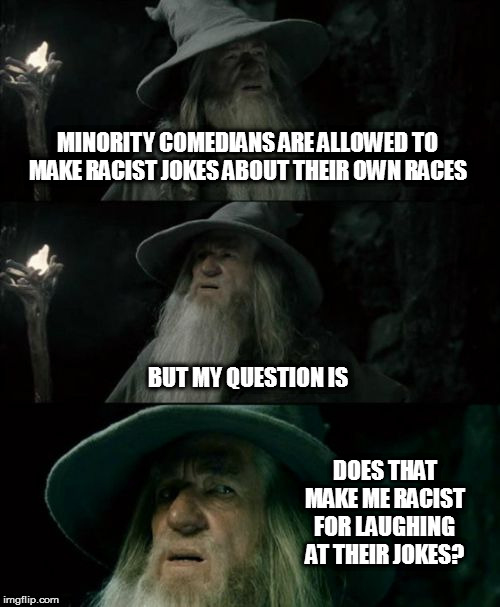Chris Rock, for example. | MINORITY COMEDIANS ARE ALLOWED TO MAKE RACIST JOKES ABOUT THEIR OWN RACES; BUT MY QUESTION IS; DOES THAT MAKE ME RACIST FOR LAUGHING AT THEIR JOKES? | image tagged in memes,confused gandalf,hmmm,jokes | made w/ Imgflip meme maker