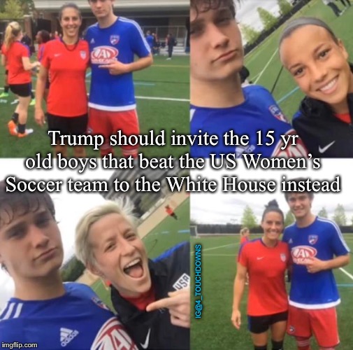 Just Do It... | Trump should invite the 15 yr old boys that beat the US Women’s Soccer team to the White House instead; IG@4_TOUCHDOWNS | image tagged in trump,white house | made w/ Imgflip meme maker