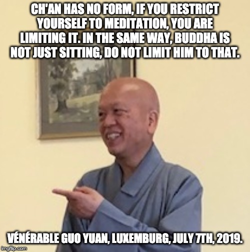 CH'AN HAS NO FORM, IF YOU RESTRICT YOURSELF TO MEDITATION, YOU ARE LIMITING IT. IN THE SAME WAY, BUDDHA IS NOT JUST SITTING, DO NOT LIMIT HIM TO THAT. VÉNÉRABLE GUO YUAN, LUXEMBURG, JULY 7TH, 2019. | made w/ Imgflip meme maker