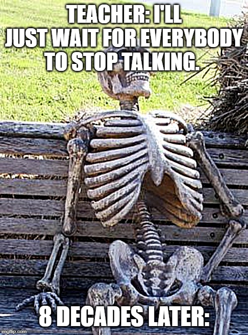 Waiting Skeleton | TEACHER: I'LL JUST WAIT FOR EVERYBODY TO STOP TALKING. 8 DECADES LATER: | image tagged in memes,waiting skeleton | made w/ Imgflip meme maker