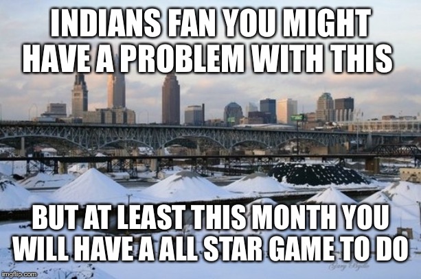 cleveland | INDIANS FAN YOU MIGHT HAVE A PROBLEM WITH THIS; BUT AT LEAST THIS MONTH YOU WILL HAVE A ALL STAR GAME TO DO | image tagged in cleveland | made w/ Imgflip meme maker