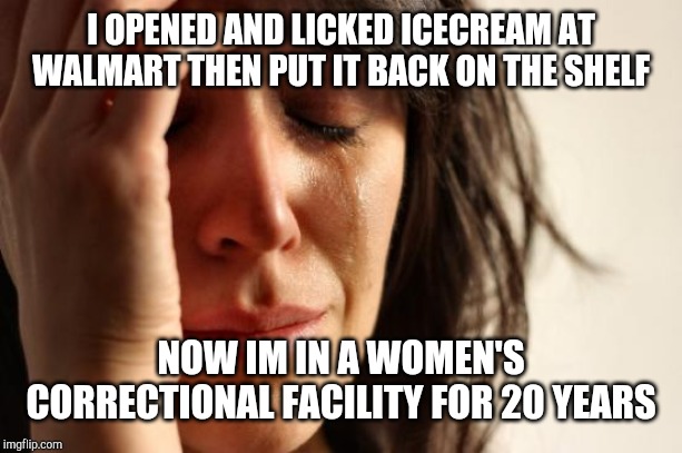 First World Problems | I OPENED AND LICKED ICECREAM AT WALMART THEN PUT IT BACK ON THE SHELF; NOW IM IN A WOMEN'S CORRECTIONAL FACILITY FOR 20 YEARS | image tagged in memes,first world problems | made w/ Imgflip meme maker