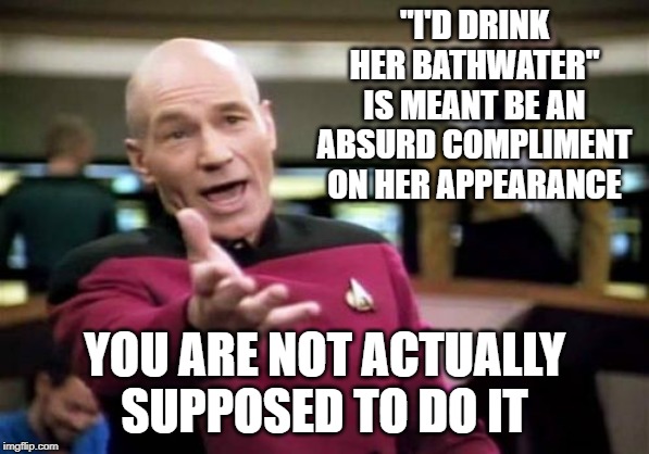 Picard Wtf Meme | "I'D DRINK HER BATHWATER" IS MEANT BE AN ABSURD COMPLIMENT ON HER APPEARANCE; YOU ARE NOT ACTUALLY SUPPOSED TO DO IT | image tagged in memes,picard wtf | made w/ Imgflip meme maker