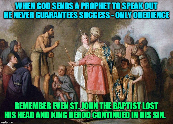 WHEN GOD SENDS A PROPHET TO SPEAK OUT HE NEVER GUARANTEES SUCCESS - ONLY OBEDIENCE; REMEMBER EVEN ST. JOHN THE BAPTIST LOST HIS HEAD AND KING HEROD CONTINUED IN HIS SIN. | made w/ Imgflip meme maker