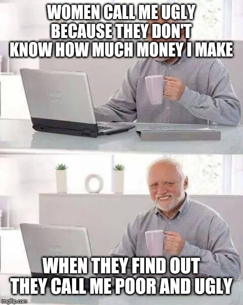 Hide the Pain Harold Meme | WOMEN CALL ME UGLY BECAUSE THEY DON'T KNOW HOW MUCH MONEY I MAKE; WHEN THEY FIND OUT THEY CALL ME POOR AND UGLY | image tagged in memes,hide the pain harold | made w/ Imgflip meme maker