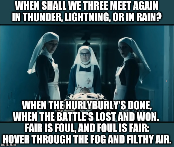 three witches from Macbeth | WHEN SHALL WE THREE MEET AGAIN
IN THUNDER, LIGHTNING, OR IN RAIN? WHEN THE HURLYBURLY'S DONE,
WHEN THE BATTLE'S LOST AND WON. 
FAIR IS FOUL, AND FOUL IS FAIR:
HOVER THROUGH THE FOG AND FILTHY AIR. | image tagged in three witches from macbeth | made w/ Imgflip meme maker