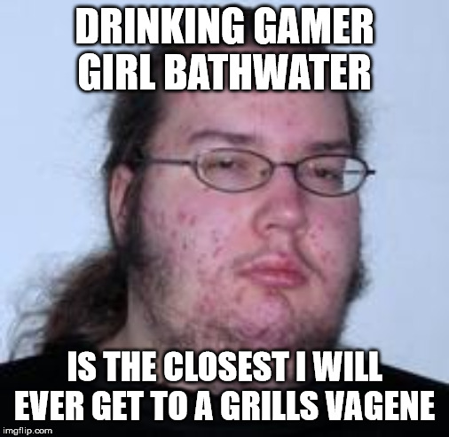 neckbeard | DRINKING GAMER GIRL BATHWATER IS THE CLOSEST I WILL EVER GET TO A GRILLS VAGENE | image tagged in neckbeard | made w/ Imgflip meme maker