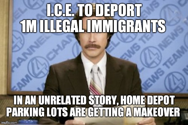 Ron Burgundy | I.C.E. TO DEPORT 1M ILLEGAL IMMIGRANTS; IN AN UNRELATED STORY, HOME DEPOT PARKING LOTS ARE GETTING A MAKEOVER | image tagged in memes,ron burgundy | made w/ Imgflip meme maker