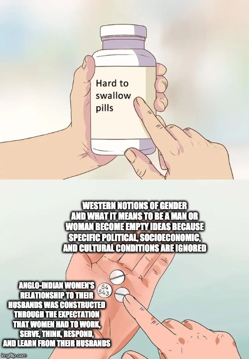 Hard To Swallow Pills Meme | WESTERN NOTIONS OF GENDER AND WHAT IT MEANS TO BE A MAN OR WOMAN BECOME EMPTY IDEAS BECAUSE SPECIFIC POLITICAL, SOCIOECONOMIC, AND CULTURAL CONDITIONS ARE IGNORED; ANGLO-INDIAN WOMEN'S RELATIONSHIP TO THEIR HUSBANDS WAS CONSTRUCTED THROUGH THE EXPECTATION THAT WOMEN HAD TO WORK, SERVE, THINK, RESPOND, AND LEARN FROM THEIR HUSBANDS | image tagged in memes,hard to swallow pills | made w/ Imgflip meme maker