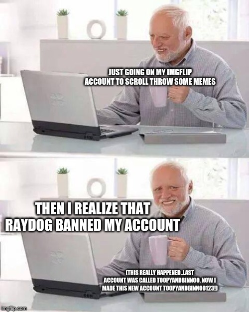 Hide the Pain Harold | JUST GOING ON MY IMGFLIP ACCOUNT TO SCROLL THROW SOME MEMES; THEN I REALIZE THAT RAYDOG BANNED MY ACCOUNT; (THIS REALLY HAPPENED..LAST ACCOUNT WAS CALLED TOOPYANDBINNOO. NOW I MADE THIS NEW ACCOUNT TOOPYANDBINNOO123!) | image tagged in memes,hide the pain harold | made w/ Imgflip meme maker