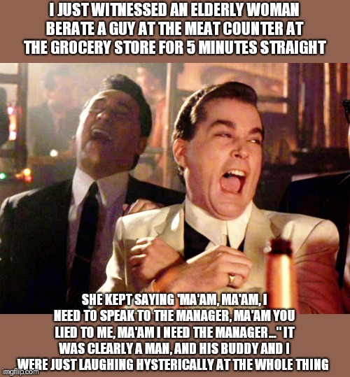 This isnt a clever meme, but I had to share with everyone! | I JUST WITNESSED AN ELDERLY WOMAN BERATE A GUY AT THE MEAT COUNTER AT THE GROCERY STORE FOR 5 MINUTES STRAIGHT; SHE KEPT SAYING 'MA'AM, MA'AM, I NEED TO SPEAK TO THE MANAGER, MA'AM YOU LIED TO ME, MA'AM I NEED THE MANAGER..." IT WAS CLEARLY A MAN, AND HIS BUDDY AND I WERE JUST LAUGHING HYSTERICALLY AT THE WHOLE THING | image tagged in memes,good fellas hilarious,ma'am,i need to speak to the manager,im dyin here | made w/ Imgflip meme maker