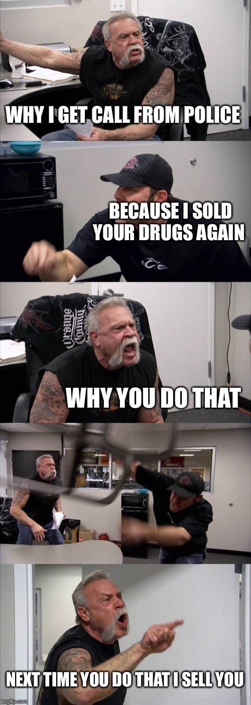 American Chopper Argument Meme | WHY I GET CALL FROM POLICE; BECAUSE I SOLD YOUR DRUGS AGAIN; WHY YOU DO THAT; NEXT TIME YOU DO THAT I SELL YOU | image tagged in memes,american chopper argument | made w/ Imgflip meme maker