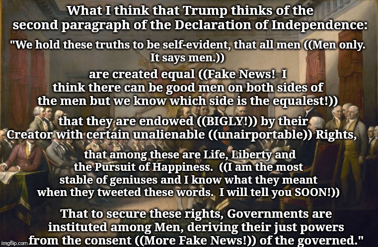 Declaration of Independence | What I think that Trump thinks of the second paragraph of the Declaration of Independence:; "We hold these truths to be self-evident, that all men ((Men only. 
It says men.)); are created equal ((Fake News!  I think there can be good men on both sides of the men but we know which side is the equalest!)); that they are endowed ((BIGLY!)) by their Creator with certain unalienable ((unairportable)) Rights, that among these are Life, Liberty and the Pursuit of Happiness.  ((I am the most stable of geniuses and I know what they meant when they tweeted these words.  I will tell you SOON!)); That to secure these rights, Governments are instituted among Men, deriving their just powers from the consent ((More Fake News!)) of the governed." | image tagged in declaration of independence | made w/ Imgflip meme maker