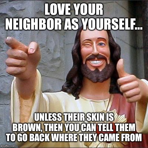 Buddy Christ Meme | LOVE YOUR NEIGHBOR AS YOURSELF... UNLESS THEIR SKIN IS BROWN, THEN YOU CAN TELL THEM TO GO BACK WHERE THEY CAME FROM | image tagged in memes,buddy christ | made w/ Imgflip meme maker