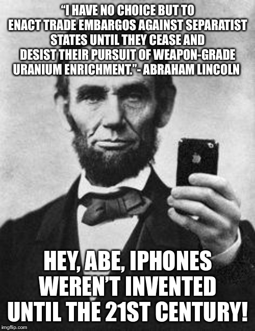 It can happen to the best of them. | “I HAVE NO CHOICE BUT TO ENACT TRADE EMBARGOS AGAINST SEPARATIST STATES UNTIL THEY CEASE AND DESIST THEIR PURSUIT OF WEAPON-GRADE URANIUM ENRICHMENT.”- ABRAHAM LINCOLN; HEY, ABE, IPHONES WEREN’T INVENTED UNTIL THE 21ST CENTURY! | image tagged in lincoln selfie | made w/ Imgflip meme maker